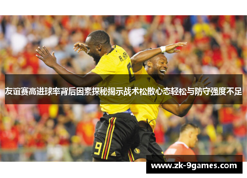 友谊赛高进球率背后因素探秘揭示战术松散心态轻松与防守强度不足