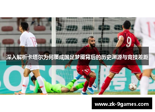 深入解析卡塔尔为何屡成国足梦魇背后的历史渊源与竞技差距