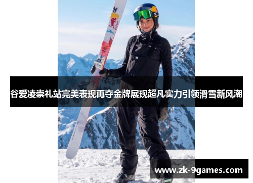 谷爱凌崇礼站完美表现再夺金牌展现超凡实力引领滑雪新风潮