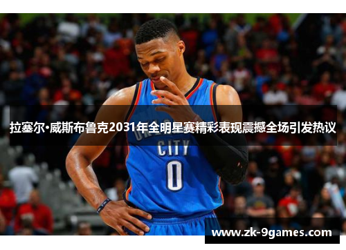 拉塞尔·威斯布鲁克2031年全明星赛精彩表现震撼全场引发热议