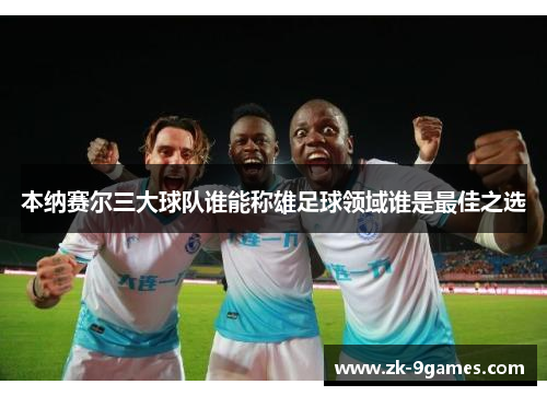 本纳赛尔三大球队谁能称雄足球领域谁是最佳之选