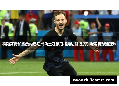 科斯蒂奇加盟费内巴切搅动土超争冠格局边路速度引爆期待球迷狂欢